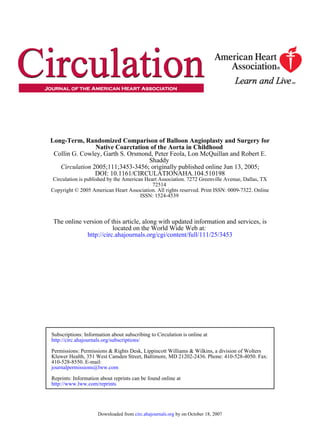 ISSN: 1524-4539
Copyright © 2005 American Heart Association. All rights reserved. Print ISSN: 0009-7322. Online
72514
Circulation is published by the American Heart Association. 7272 Greenville Avenue, Dallas, TX
DOI: 10.1161/CIRCULATIONAHA.104.510198
2005;111;3453-3456; originally published online Jun 13, 2005;Circulation
Shaddy
Collin G. Cowley, Garth S. Orsmond, Peter Feola, Lon McQuillan and Robert E.
Native Coarctation of the Aorta in Childhood
Long-Term, Randomized Comparison of Balloon Angioplasty and Surgery for
http://circ.ahajournals.org/cgi/content/full/111/25/3453
located on the World Wide Web at:
The online version of this article, along with updated information and services, is
http://www.lww.com/reprints
Reprints: Information about reprints can be found online at
journalpermissions@lww.com
410-528-8550. E-mail:
Fax:Kluwer Health, 351 West Camden Street, Baltimore, MD 21202-2436. Phone: 410-528-4050.
Permissions: Permissions & Rights Desk, Lippincott Williams & Wilkins, a division of Wolters
http://circ.ahajournals.org/subscriptions/
Subscriptions: Information about subscribing to Circulation is online at
by on October 18, 2007circ.ahajournals.orgDownloaded from
 
