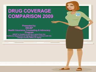 DRUG COVERAGE COMPARISON 2009 Presented by   HICAP Health Insurance Counseling & Advocacy Program HICAP is funded in part by a grant from the  California Department of Aging through a contract with the  Orange County Office on Aging 
