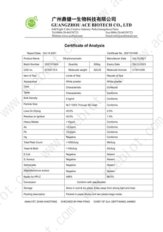 广州鼎健一生物科技有限公司
GUANGZHOU ACE BIOTECH CO., LTD
Add:Eight Cube Creative Industry Park,Guangzhou,China
Tel:0086-20-86558723 Fax:0086-20-86558723
Website:www.acebiot.com Email:info@acebiotech.net
Certificate of Analysis
Report Date：Oct.14.2021 Certificate No. :2021101409
Product Name Dihydromyricetin Manufaturer Date Oct.14.2021
Batch Number 2021101409 Quantity 300kg Expiry Date Oct.13.2023
CAS no. 27200-12-0 Molecular weight 320.25 Molecular formula C15H12O8
Item of Test Limits of Test Results of Test
Appearance White powder White powder
Odor Characteristic Conforms
Taste Characteristic Conforms
Bulk Density 0.4g/ml Conforms
Particle Size NLT 100% Through 80 mesh Conforms
Loss On Drying ≤5.0% 2.0%
Residue on Ignition ≤5.0% 1.0%
Heavy Metals <10ppm Conforms
As <2.0ppm Conforms
Pb <2.0ppm Conforms
Hg Negative Conforms
Total Plate Count <1000cfu/g 98cfu/g
Yeast & Mold <100cfu/g 20cfu/g
E.Coli Negative Absent
S. Aureus Negative Absent
Salmonella Negative Absent
Staphylococcus aureus Negative Absent
Assay by HPLC ≥98% 98.5%
Conclusion Conform with specification
Storage Store in cool & dry place, Keep away from strong light and heat.
Packing description Packed in paper-drums and two plastic-bags inside.
ANALYST: ZHAN XIAOTONG CHECKED BY:PAN FENG CHIEF OF Q.A. DEPT:WANG JIANBO
w
w
w
.
a
c
e
b
i
o
t
.
c
o
m
.
c
o
m
i
o
t
.
c
o
m
w
w
w
.
a
c
e
b
i
o
t
.
c
o
m
w
w
w
.
a
c
e
b
i
o
t
.
c
o
m
w
w
w
.
a
c
w
w
w
.
a
 