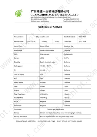 广州鼎健一生物科技有限公司
GUANGZHOU ACE BIOTECH CO., LTD
Add:Eight Cube Creative Industry Park,Guangzhou,China
Tel:0086-20-86558723 Fax:0086-20-86558723
Website:www.acebiot.com Email:info@acebiotech.net
Certificate of Analysis
Product Name Ethyl Ascorbic Acid Manufacture Date 2021.11.07
Batch Number 2021110789 Quantity 500kg Expiry Date 2023.11.06
Item of Test Limits of Test Results of Test
Appearance White crystal powder Conforms
Odor Characteristic Characteristic
Content ≥99% 99.07%
Solubility Easily dissolve in water Conforms
Melting point 111.0℃-115.0℃ Conforms
PH 4.0-5.0 Conforms
Loss on drying ≤1% Conforms
Ash ≤1% Conforms
Heavy Metals ≤10ppm Conforms
Lead ≤3ppm <1ppm
Arsenic ≤2ppm <1ppm
Total Plate Count ≤1000cfu/g <10cfu/g
Yeast & Mold ≤100cfu/g <15cfu/g
E.Coli Negative Conforms
Salmonella Negative Conforms
Conclusion Conform with specification
Storage Store in cool & dry place, Keep away from strong light and heat.
Packing description Packed in paper-drums and two plastic-bags inside.
ANALYST: ZHAN XIAOTONG CHECKED BY:PAN FENG CHIEF OF Q.A. DEPT:WANG JIANBO
w
w
w
.
a
c
e
b
i
o
t
.
c
o
m
.
c
o
m
i
o
t
.
c
o
m
w
w
w
.
a
c
e
b
i
o
t
.
c
o
m
w
w
w
.
a
c
e
b
i
o
t
.
c
o
m
w
w
w
.
a
c
w
w
w
.
a
 