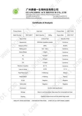 广州鼎健一生物科技有限公司
GUANGZHOU ACE BIOTECH CO., LTD
Add:Eight Cube Creative Industry Park,Guangzhou,China
Tel:0086-20-86558723 Fax:0086-20-86558723
Website:www.acebiot.com Email:info@acebiotech.net
Certificate of Analysis
Product Name Kojic Acid Product Date 2021.10.28
Batch Number 2021102811 Batch Quantity 500kg Expiry Date 2023.10.27
Item of Test Limits of Test Results of Test
Appearance Off White crystalline powder Conforms
Assay by HPLC ≥99% 99.85%
Melting point 152～156℃ Conforms
Heavy Metals <10ppm Conforms
As <3.0ppm Conforms
Pb <2.0ppm Conforms
Cd <1.0ppm Conforms
Residue on Ignition ≤0.1 % Conforms
Loss on drying <0.5% 0.1 %
Total Plate Count <1000cfu/g 98cfu/g
Yeast & Mold <100cfu/g 45cfu/g
E.Coli Negative Negative
Salmonella Negative Negative
Conclusion Conform with specification
Storage Store in cool & dry place, Keep away from strong light and heat.
Packing Packed in paper-drums and two plastic-bags inside.
ANALYST: ZHAN XIAOTONG CHECKED BY:PAN FENG CHIEF OF Q.A. DEPT:WANG JIANBO
w
w
w
.
a
c
e
b
i
o
t
.
c
o
m
.
c
o
m
i
o
t
.
c
o
m
w
w
w
.
a
c
e
b
i
o
t
.
c
o
m
w
w
w
.
a
c
e
b
i
o
t
.
c
o
m
w
w
w
.
a
c
w
w
w
.
a
 