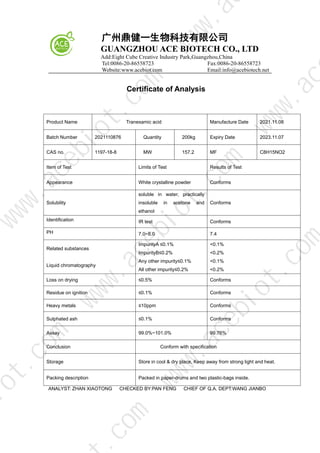 广州鼎健一生物科技有限公司
GUANGZHOU ACE BIOTECH CO., LTD
Add:Eight Cube Creative Industry Park,Guangzhou,China
Tel:0086-20-86558723 Fax:0086-20-86558723
Website:www.acebiot.com Email:info@acebiotech.net
Certificate of Analysis
Product Name Tranexamic acid Manufacture Date 2021.11.08
Batch Number 2021110876 Quantity 200kg Expiry Date 2023.11.07
CAS no. 1197-18-8 MW 157.2 MF C8H15NO2
Item of Test Limits of Test Results of Test
Appearance White crystalline powder Conforms
Solubility
soluble in water, practically
insoluble in acetone and
ethanol
Conforms
Identification IR test Conforms
PH 7.0~8.0 7.4
Related substances
Liquid chromatography
ImpurityA ≤0.1%
ImpurityB≤0.2%
Any other impurity≤0.1%
All other impurity≤0.2%
<0.1%
<0.2%
<0.1%
<0.2%
Loss on drying ≤0.5% Conforms
Residue on ignition ≤0.1% Conforms
Heavy metals ≤10ppm Conforms
Sulphated ash ≤0.1% Conforms
Assay 99.0%~101.0% 99.76%
Conclusion Conform with specification
Storage Store in cool & dry place, Keep away from strong light and heat.
Packing description Packed in paper-drums and two plastic-bags inside.
ANALYST: ZHAN XIAOTONG CHECKED BY:PAN FENG CHIEF OF Q.A. DEPT:WANG JIANBO
w
w
w
.
a
c
e
b
i
o
t
.
c
o
m
.
c
o
m
i
o
t
.
c
o
m
w
w
w
.
a
c
e
b
i
o
t
.
c
o
m
w
w
w
.
a
c
e
b
i
o
t
.
c
o
m
w
w
w
.
a
c
w
w
w
.
a
 