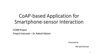 CoAP-based Application for
Smartphone-sensor Interaction
CS300 Project
Project Instructor – Dr. Rakesh Matam
1
Presented by
Md Syed Ahamad
 