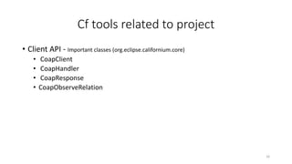 Cf tools related to project
• Client API - Important classes (org.eclipse.californium.core)
• CoapClient
• CoapHandler
• CoapResponse
• CoapObserveRelation
16
 