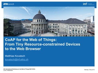 CoAP for the Web of Things: From Tiny Resource-constrained Devices to the Web Browser 1|
Matthias Kovatsch
http://people.inf.ethz.ch/mkovatsc
Matthias Kovatsch
kovatsch@inf.ethz.ch
CoAP for the Web of Things:
From Tiny Resource-constrained Devices
to the Web Browser
Monday, 9 Sep 2013
4th International Workshop on the Web of Things (WoT 2013)
Zurich, Switzerland
 