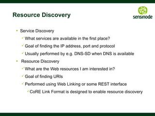 38
Resource Directory
§  CoRE Link Format only defines
§  The link format
§  Peer-to-peer discovery
§  A directory approach is also useful
§  Supports sleeping nodes
§  No multicast traffic, longer battery life
§  Remote lookup, hierarchical and federated distribution
§  The CoRE Link Format can be used to build Resource Directories
§  Nodes POST (register) their link-format to an RD
§  Nodes PUT (refresh) to the RD periodically
§  Nodes may DELETE (remove) their RD entry
§  Nodes may GET (lookup) the RD or resource of other nodes
See draft-ietf-core-resource-directory	

 