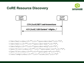 40
How to get Semantic?
§  So how to use CoRE in real applications?
§  Resources need meaningful naming (rt=)
§  A resource needs an interface (if=)
§  See [draft-vial-core-link-format-wadl] on using WADL for this
§  A payload needs a format (EXI, JSON etc.)
§  Deployment or industry specific today
§  oBIX, SensorML, EEML, sMAP etc.
§  SenML is a promising format [draft-jennings-senml]
§  CBOR is a standard for binary JSON [RFC7049]
§  Promising data semantics for use with CoAP
§  OMA Lightweight M2M [http://j.mp/lwm2m]
§  IPSO Objects [http://www.ipso-alliance.org/smart-object-committee-charter]
§  CoRE Interfaces [draft-ietf-core-interfaces]
 
