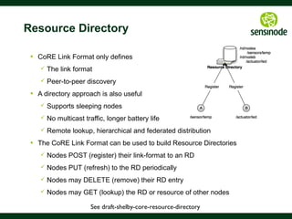 41
CoRE Link Format Semantics
§  RFC6690 = Simple semantics for machines
§  IANA registry for rt= and if= parameters
§  Resource Type (rt=)
§  What is this resource and what is it for?
§  e.g. Device Model could be rt=“ipso.dev.mdl”
§  Interface Description (if=)
§  How do I access this resource?
§  e.g. Sensor resource accessible with GET if=“core.s”
§  Content Type (ct=)
§  What is the data format of the resource payloads?
§  e.g. text/plain (0)
 