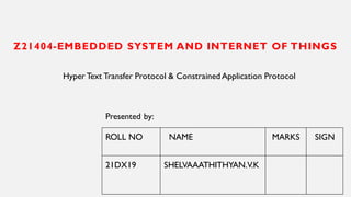 Z21404-EMBEDDED SYSTEM AND INTERNET OF THINGS
Hyper Text Transfer Protocol & ConstrainedApplication Protocol
ROLL NO NAME MARKS SIGN
21DX19 SHELVAAATHITHYAN.V.K
Presented by:
 