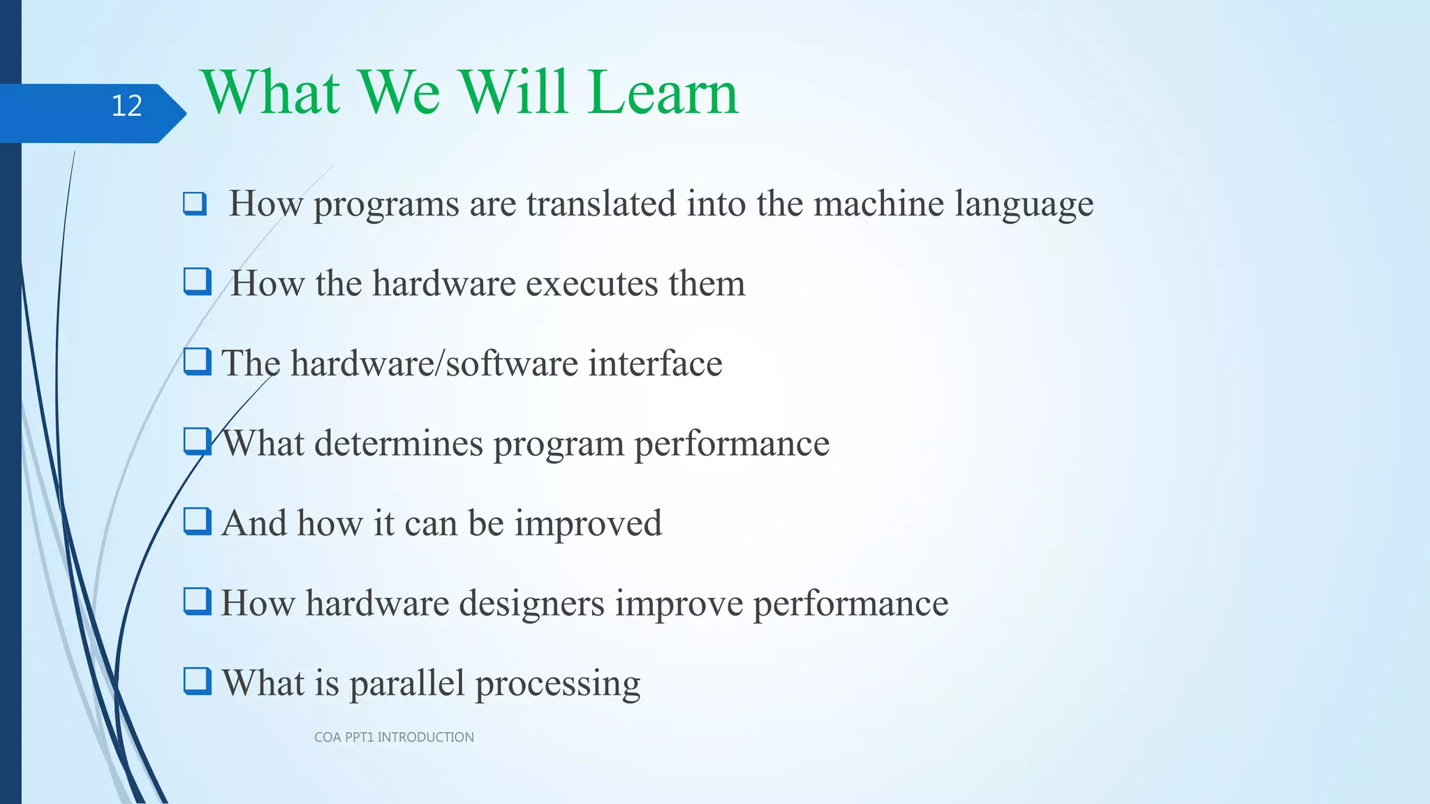 What We Will Learn
 How programs are translated into the machine language
 How the hardware executes them
The hardware/software interface
What determines program performance
And how it can be improved
How hardware designers improve performance
What is parallel processing
COA PPT1 INTRODUCTION
12
 