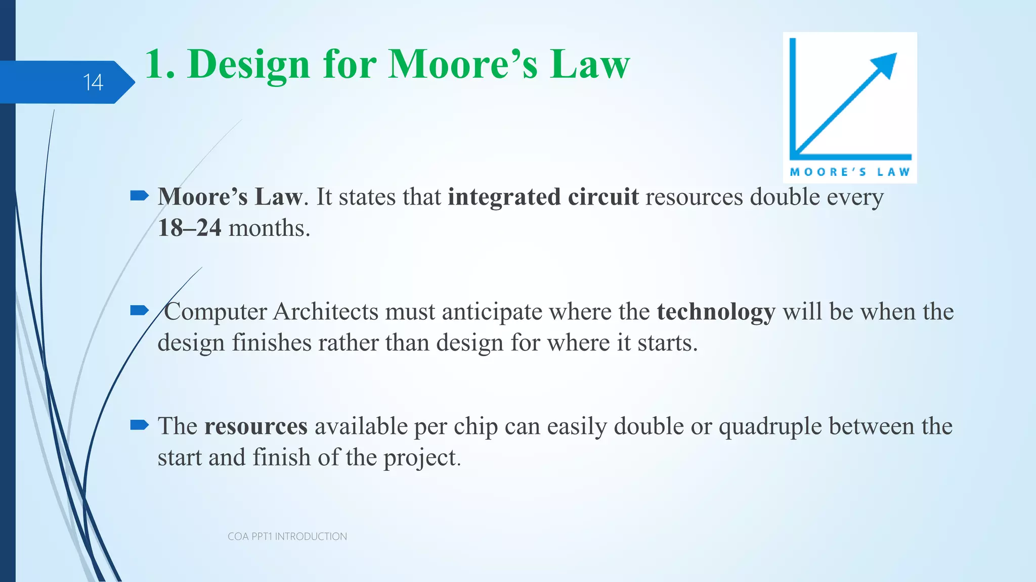 1. Design for Moore’s Law
 Moore’s Law. It states that integrated circuit resources double every
18–24 months.
 Computer Architects must anticipate where the technology will be when the
design finishes rather than design for where it starts.
 The resources available per chip can easily double or quadruple between the
start and finish of the project.
COA PPT1 INTRODUCTION
14
 