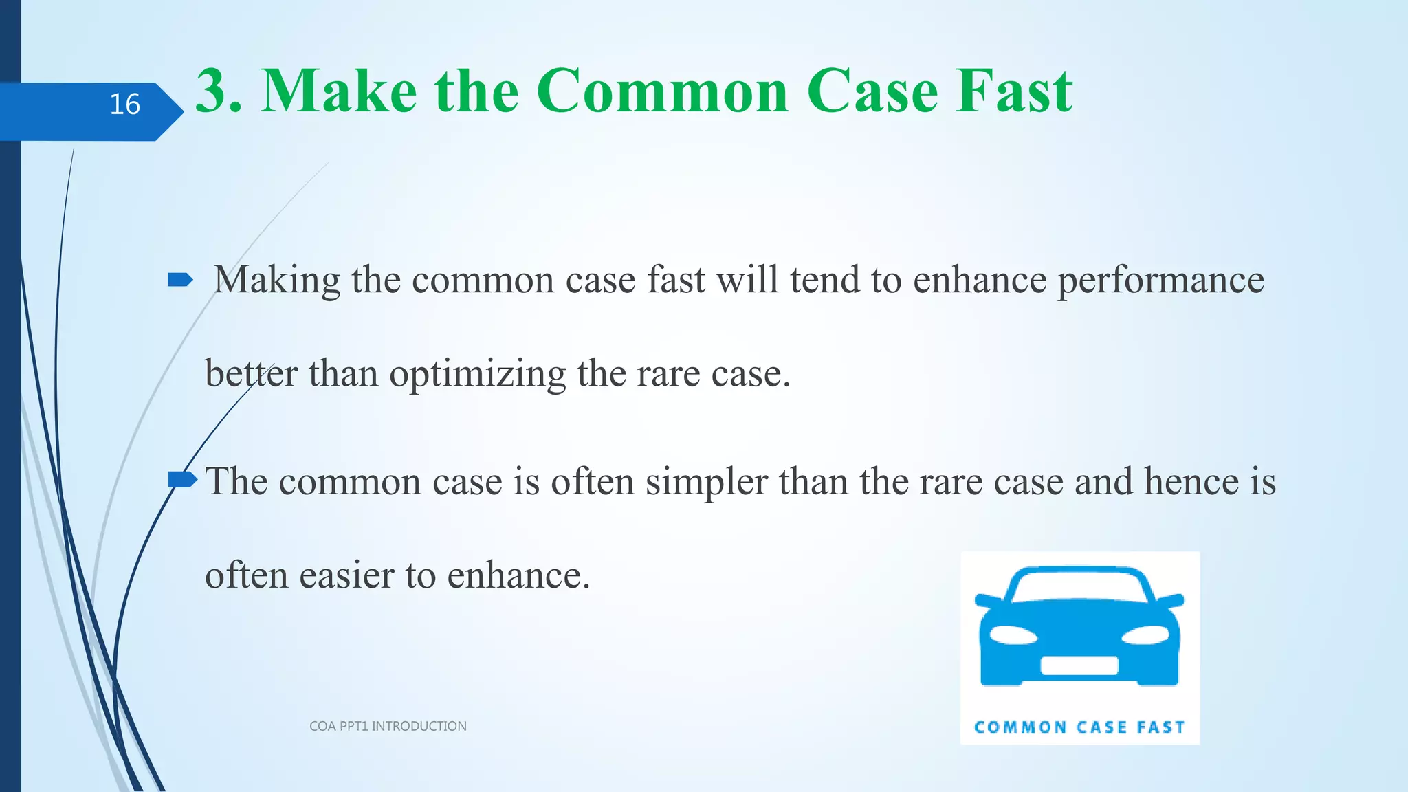 3. Make the Common Case Fast
 Making the common case fast will tend to enhance performance
better than optimizing the rare case.
The common case is often simpler than the rare case and hence is
often easier to enhance.
COA PPT1 INTRODUCTION
16
 