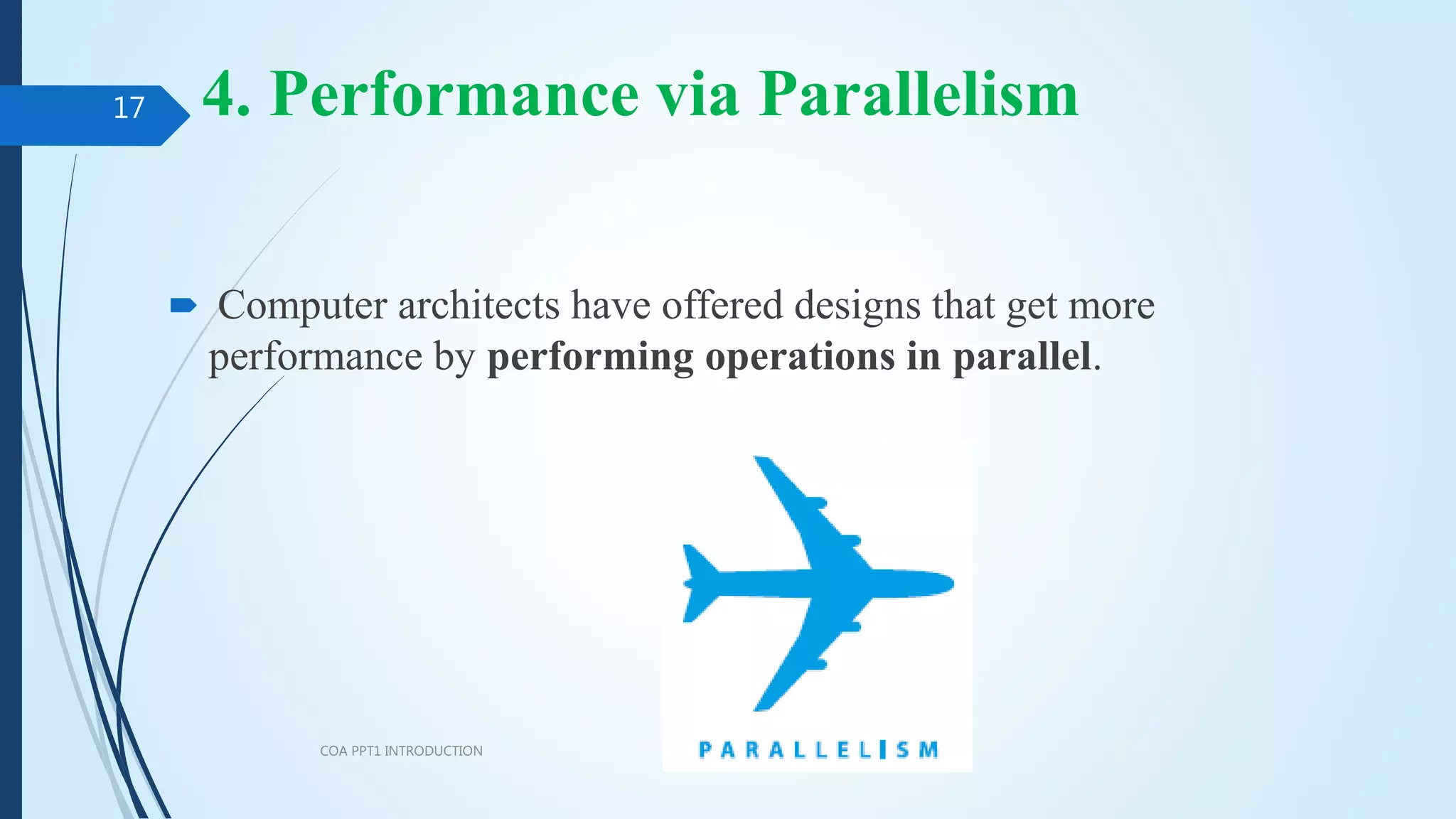 4. Performance via Parallelism
 Computer architects have offered designs that get more
performance by performing operations in parallel.
COA PPT1 INTRODUCTION
17
 