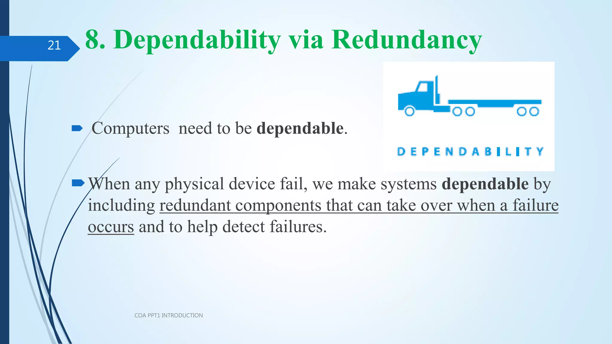 8. Dependability via Redundancy
 Computers need to be dependable.
When any physical device fail, we make systems dependable by
including redundant components that can take over when a failure
occurs and to help detect failures.
COA PPT1 INTRODUCTION
21
 