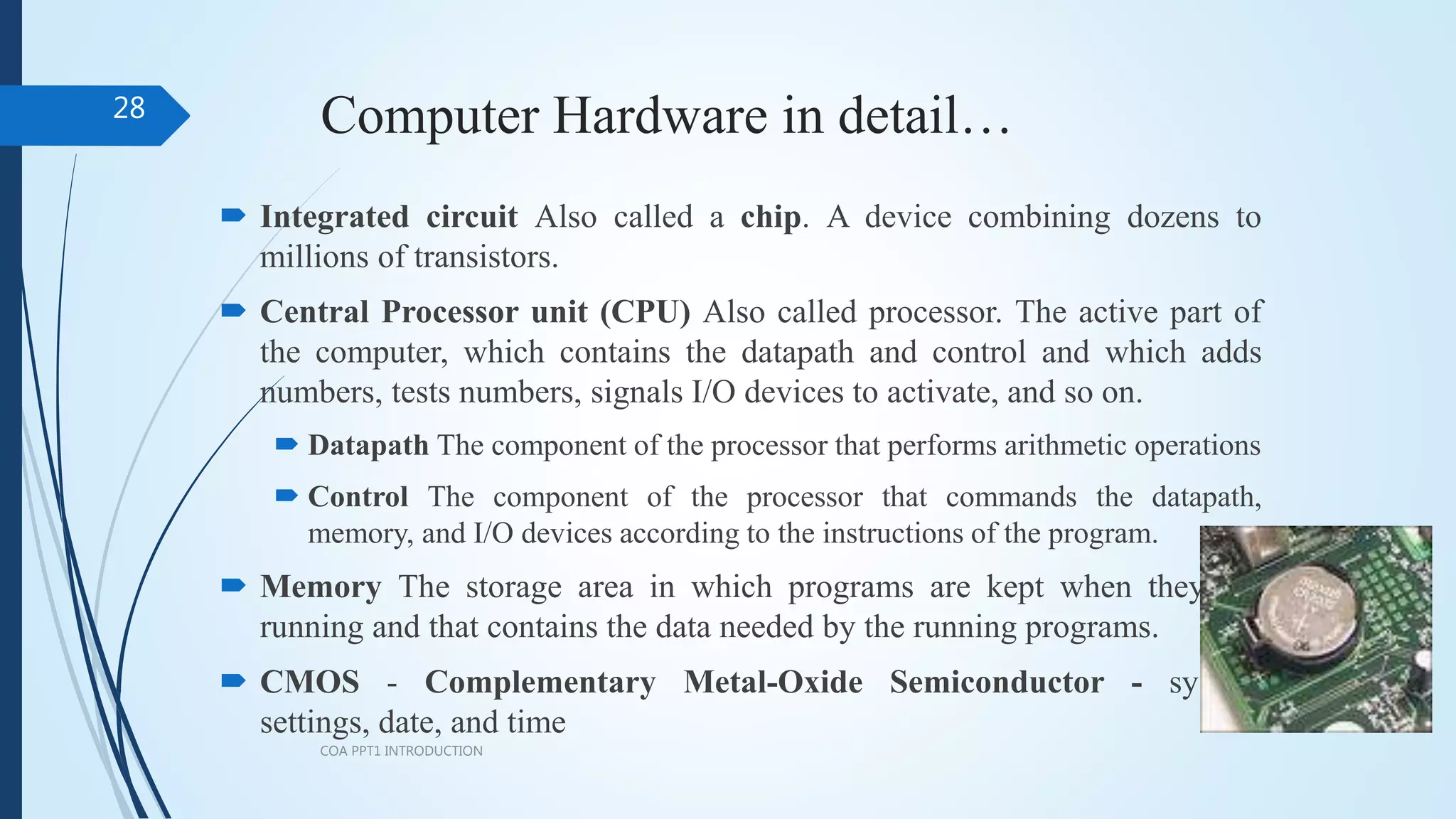 Computer Hardware in detail…
 Integrated circuit Also called a chip. A device combining dozens to
millions of transistors.
 Central Processor unit (CPU) Also called processor. The active part of
the computer, which contains the datapath and control and which adds
numbers, tests numbers, signals I/O devices to activate, and so on.
 Datapath The component of the processor that performs arithmetic operations
 Control The component of the processor that commands the datapath,
memory, and I/O devices according to the instructions of the program.
 Memory The storage area in which programs are kept when they are
running and that contains the data needed by the running programs.
 CMOS - Complementary Metal-Oxide Semiconductor - system
settings, date, and time
COA PPT1 INTRODUCTION
28
 