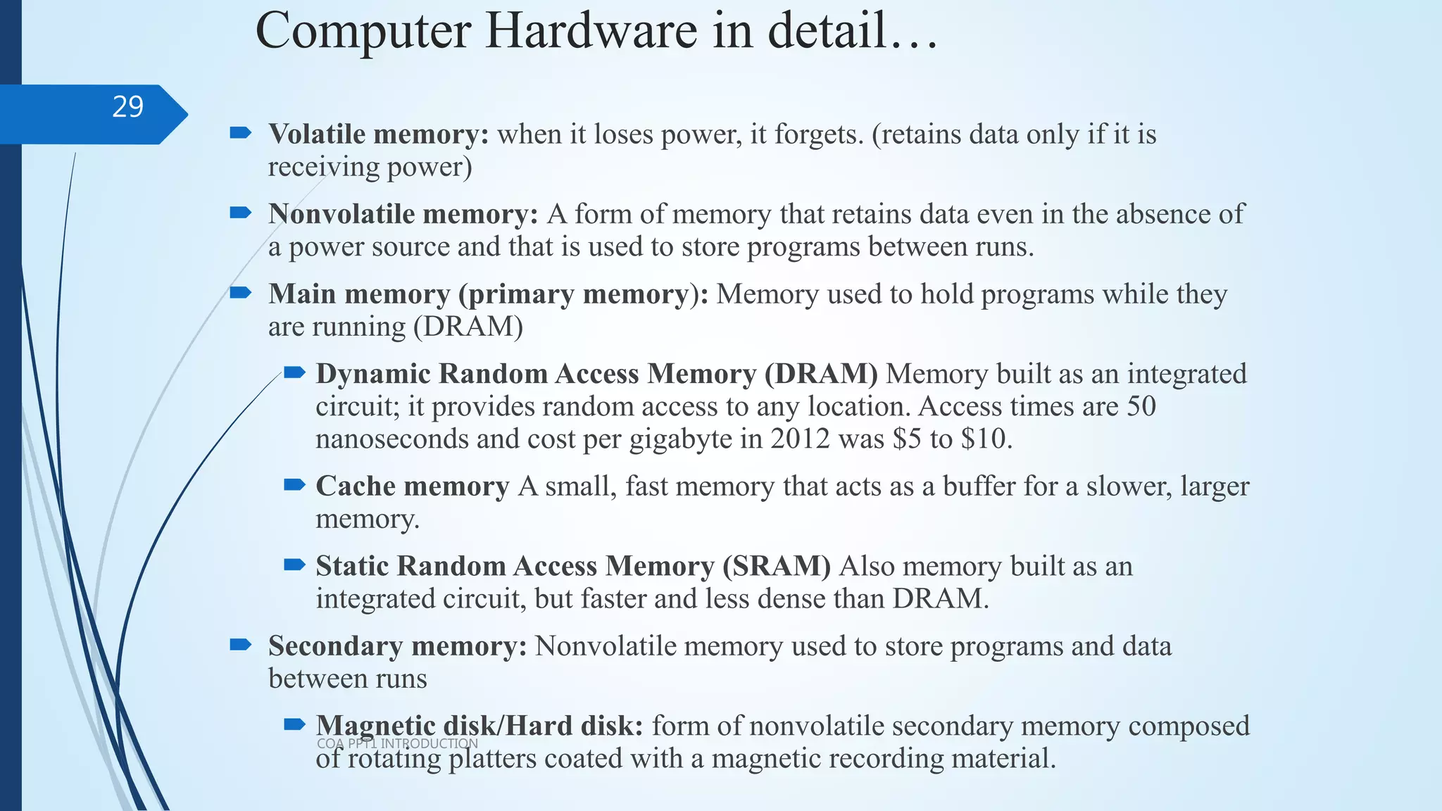 Computer Hardware in detail…
 Volatile memory: when it loses power, it forgets. (retains data only if it is
receiving power)
 Nonvolatile memory: A form of memory that retains data even in the absence of
a power source and that is used to store programs between runs.
 Main memory (primary memory): Memory used to hold programs while they
are running (DRAM)
 Dynamic Random Access Memory (DRAM) Memory built as an integrated
circuit; it provides random access to any location. Access times are 50
nanoseconds and cost per gigabyte in 2012 was $5 to $10.
 Cache memory A small, fast memory that acts as a buffer for a slower, larger
memory.
 Static Random Access Memory (SRAM) Also memory built as an
integrated circuit, but faster and less dense than DRAM.
 Secondary memory: Nonvolatile memory used to store programs and data
between runs
 Magnetic disk/Hard disk: form of nonvolatile secondary memory composed
of rotating platters coated with a magnetic recording material.
COA PPT1 INTRODUCTION
29
 