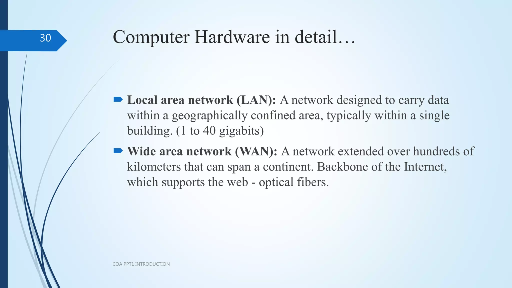 Computer Hardware in detail…
 Local area network (LAN): A network designed to carry data
within a geographically confined area, typically within a single
building. (1 to 40 gigabits)
 Wide area network (WAN): A network extended over hundreds of
kilometers that can span a continent. Backbone of the Internet,
which supports the web - optical fibers.
COA PPT1 INTRODUCTION
30
 