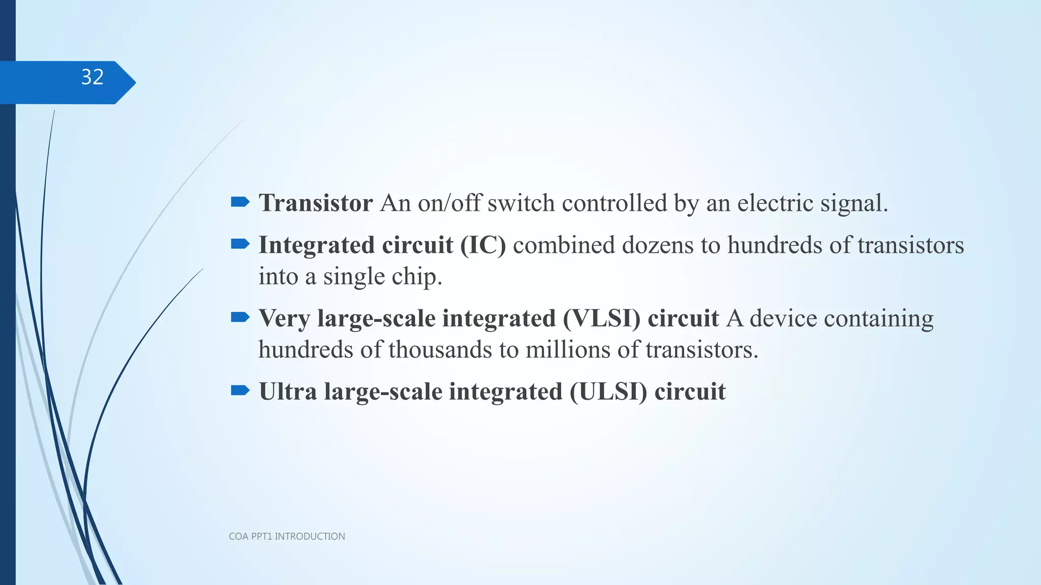  Transistor An on/off switch controlled by an electric signal.
 Integrated circuit (IC) combined dozens to hundreds of transistors
into a single chip.
 Very large-scale integrated (VLSI) circuit A device containing
hundreds of thousands to millions of transistors.
 Ultra large-scale integrated (ULSI) circuit
COA PPT1 INTRODUCTION
32
 