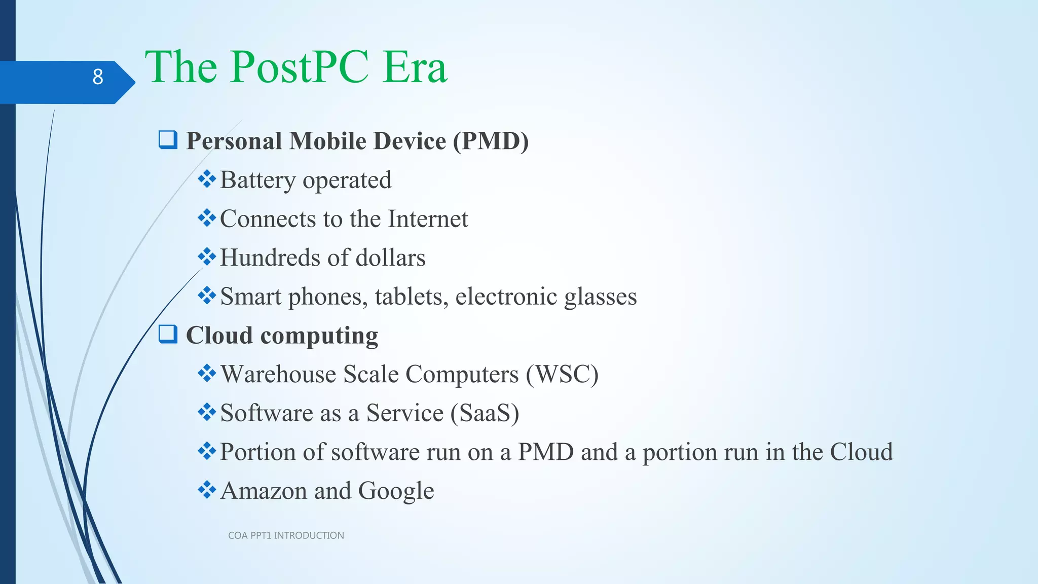 The PostPC Era
COA PPT1 INTRODUCTION
8
 Personal Mobile Device (PMD)
Battery operated
Connects to the Internet
Hundreds of dollars
Smart phones, tablets, electronic glasses
 Cloud computing
Warehouse Scale Computers (WSC)
Software as a Service (SaaS)
Portion of software run on a PMD and a portion run in the Cloud
Amazon and Google
 