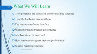 What We Will Learn
 How programs are translated into the machine language
 How the hardware executes them
The hardware/software interface
What determines program performance
And how it can be improved
How hardware designers improve performance
What is parallel processing
COA PPT1 INTRODUCTION
12
 