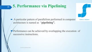 5. Performance via Pipelining
 A particular pattern of parallelism performed in computer
architecture is named as “pipelining”.
Performance can be achieved by overlapping the execution of
successive instructions.
COA PPT1 INTRODUCTION
18
 