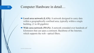 Computer Hardware in detail…
 Local area network (LAN): A network designed to carry data
within a geographically confined area, typically within a single
building. (1 to 40 gigabits)
 Wide area network (WAN): A network extended over hundreds of
kilometers that can span a continent. Backbone of the Internet,
which supports the web - optical fibers.
COA PPT1 INTRODUCTION
30
 