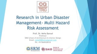 Research in Urban Disaster
Management- Multi Hazard
Risk Assessment
Prof. Dr. Neha Bansal
Professor
SRM School of Architecture & Interior Design
Email: neha2000neha@gmail.com
Ph: +917669038518
 