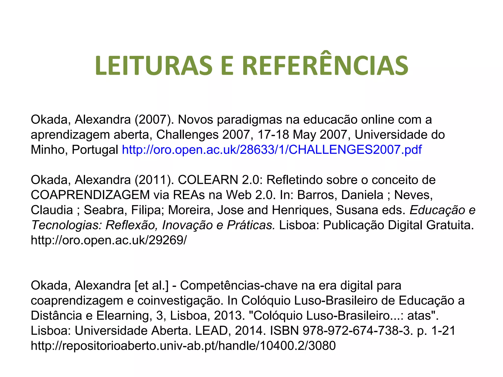 LEITURAS E REFERÊNCIAS
Okada, Alexandra (2007). Novos paradigmas na educacão online com a
aprendizagem aberta, Challenges 2007, 17-18 May 2007, Universidade do
Minho, Portugal http://oro.open.ac.uk/28633/1/CHALLENGES2007.pdf
Okada, Alexandra (2011). COLEARN 2.0: Refletindo sobre o conceito de
COAPRENDIZAGEM via REAs na Web 2.0. In: Barros, Daniela ; Neves,
Claudia ; Seabra, Filipa; Moreira, Jose and Henriques, Susana eds. Educação e
Tecnologias: Reflexão, Inovação e Práticas. Lisboa: Publicação Digital Gratuita.
http://oro.open.ac.uk/29269/
Okada, Alexandra [et al.] - Competências-chave na era digital para
coaprendizagem e coinvestigação. In Colóquio Luso-Brasileiro de Educação a
Distância e Elearning, 3, Lisboa, 2013. "Colóquio Luso-Brasileiro...: atas".
Lisboa: Universidade Aberta. LEAD, 2014. ISBN 978-972-674-738-3. p. 1-21
http://repositorioaberto.univ-ab.pt/handle/10400.2/3080
 