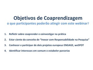 Objetivos de Coaprendizagem
o que participantes poderão atingir com este webinar?
1. Refletir sobre coaprender e coinvestigar na prática
2. Estar ciente do conceito de “Inovar com Responsabilidade na Pesquisa”
3. Conhecer e participar de dois projetos europeus ENGAGE, weSPOT
4. Identificar interesses em comum e estabeler parcerias
 