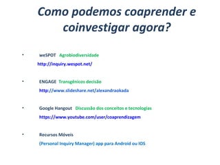 Como podemos coaprender e
coinvestigar agora?
• weSPOT Agrobiodiversidade
http://inquiry.wespot.net/
• ENGAGE Transgênicos decisão
http://www.slideshare.net/alexandraokada
• Google Hangout Discussão dos conceitos e tecnologias
https://www.youtube.com/user/coaprendizagem
• Recursos Móveis
(Personal Inquiry Manager) app para Android ou IOS
  
 