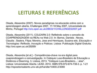 LEITURAS E REFERÊNCIAS
Okada, Alexandra (2007). Novos paradigmas na educacão online com a
aprendizagem aberta, Challenges 2007, 17-18 May 2007, Universidade do
Minho, Portugal http://oro.open.ac.uk/28633/1/CHALLENGES2007.pdf
Okada, Alexandra (2011). COLEARN 2.0: Refletindo sobre o conceito de
COAPRENDIZAGEM via REAs na Web 2.0. In: Barros, Daniela ; Neves,
Claudia ; Seabra, Filipa; Moreira, Jose and Henriques, Susana eds. Educação e
Tecnologias: Reflexão, Inovação e Práticas. Lisboa: Publicação Digital Gratuita.
http://oro.open.ac.uk/29269/
Okada, Alexandra [et al.] - Competências-chave na era digital para
coaprendizagem e coinvestigação. In Colóquio Luso-Brasileiro de Educação a
Distância e Elearning, 3, Lisboa, 2013. "Colóquio Luso-Brasileiro...: atas".
Lisboa: Universidade Aberta. LEAD, 2014. ISBN 978-972-674-738-3. p. 1-21
http://repositorioaberto.univ-ab.pt/handle/10400.2/3080
 