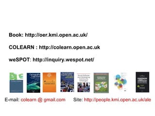 Book: http://oer.kmi.open.ac.uk/
COLEARN : http://colearn.open.ac.uk
weSPOT: http://inquiry.wespot.net/
E-mail: colearn @ gmail.com Site: http://people.kmi.open.ac.uk/ale
 