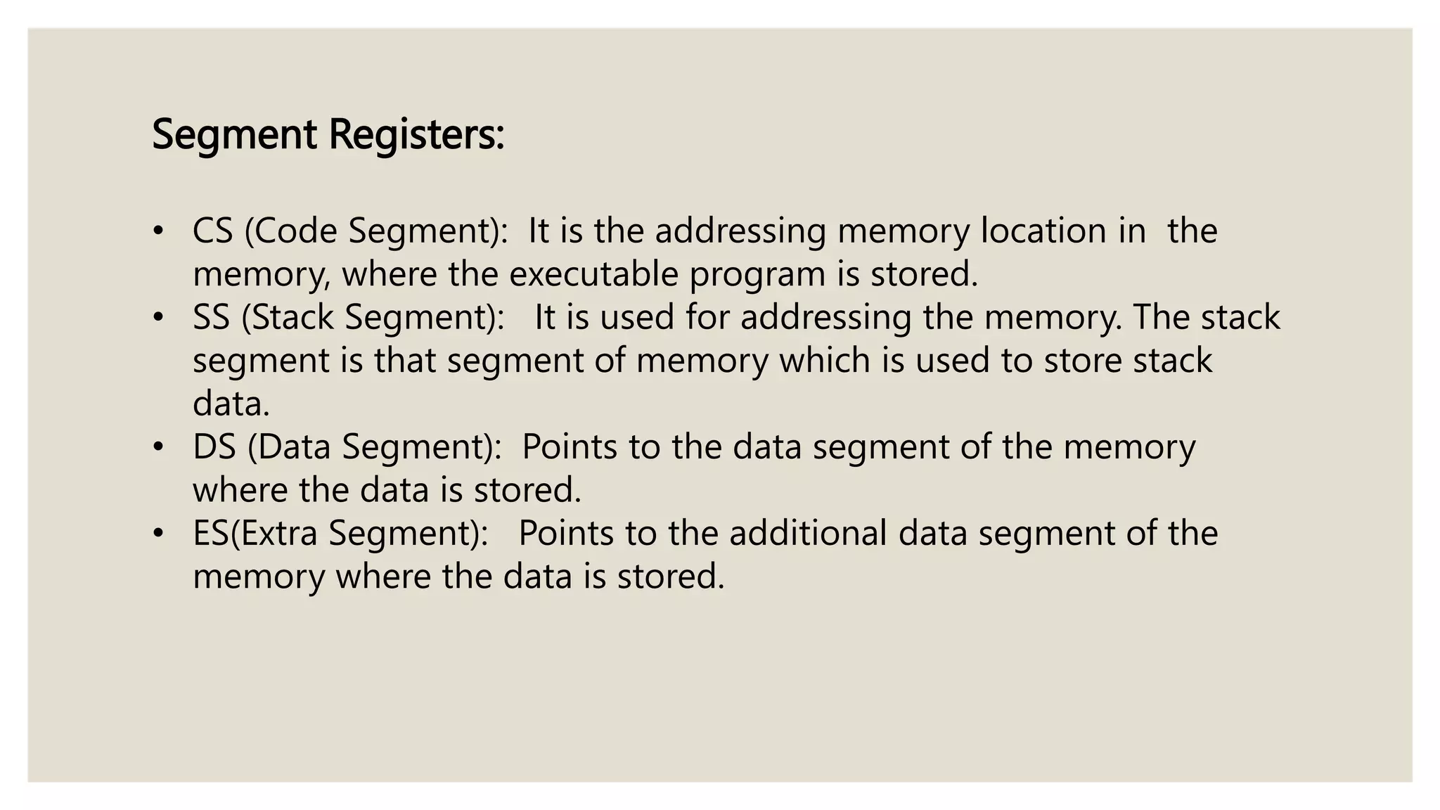Segment Registers:
• CS (Code Segment): It is the addressing memory location in the
memory, where the executable program is stored.
• SS (Stack Segment): It is used for addressing the memory. The stack
segment is that segment of memory which is used to store stack
data.
• DS (Data Segment): Points to the data segment of the memory
where the data is stored.
• ES(Extra Segment): Points to the additional data segment of the
memory where the data is stored.
 