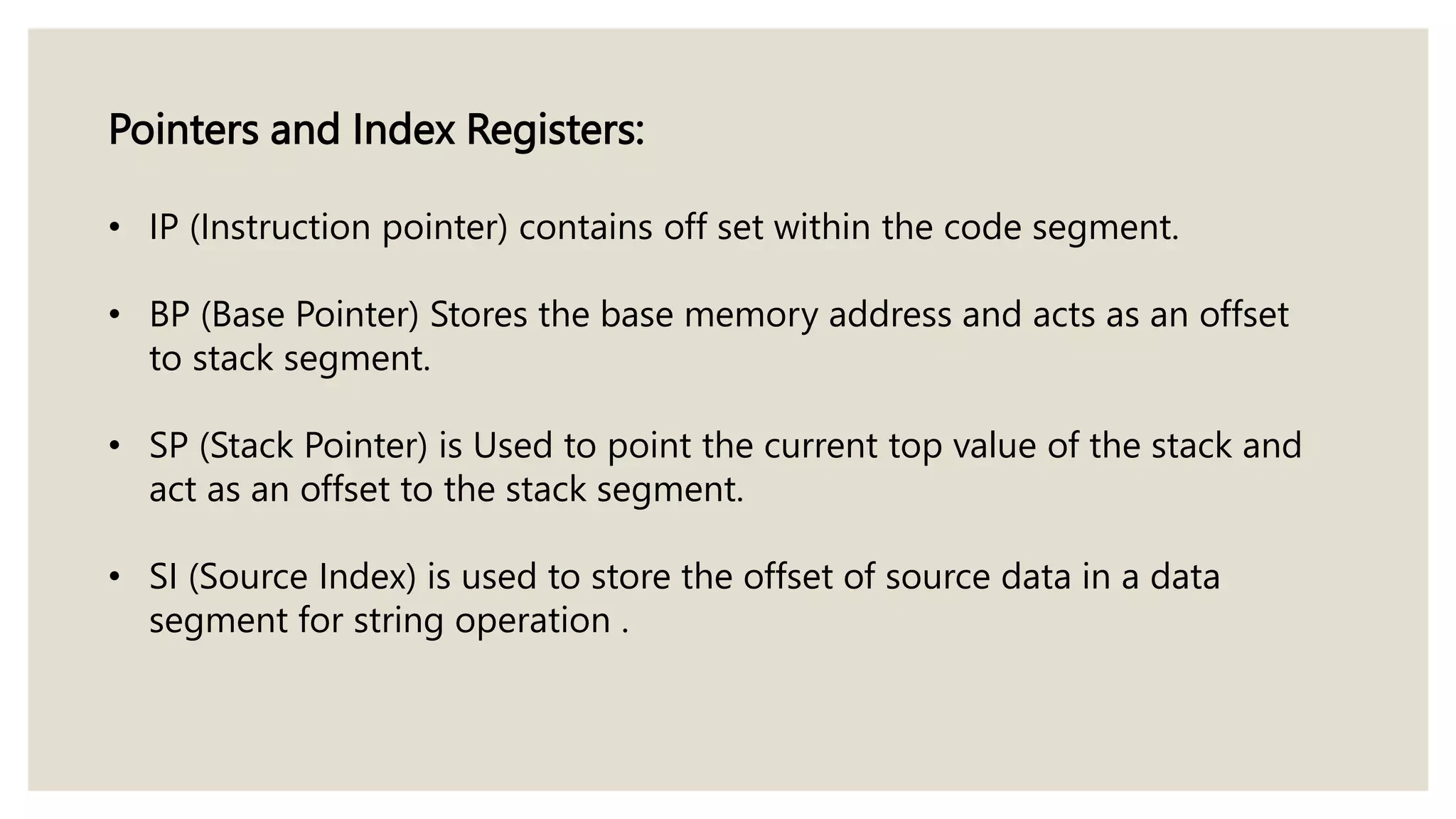 Pointers and Index Registers:
• IP (Instruction pointer) contains off set within the code segment.
• BP (Base Pointer) Stores the base memory address and acts as an offset
to stack segment.
• SP (Stack Pointer) is Used to point the current top value of the stack and
act as an offset to the stack segment.
• SI (Source Index) is used to store the offset of source data in a data
segment for string operation .
 