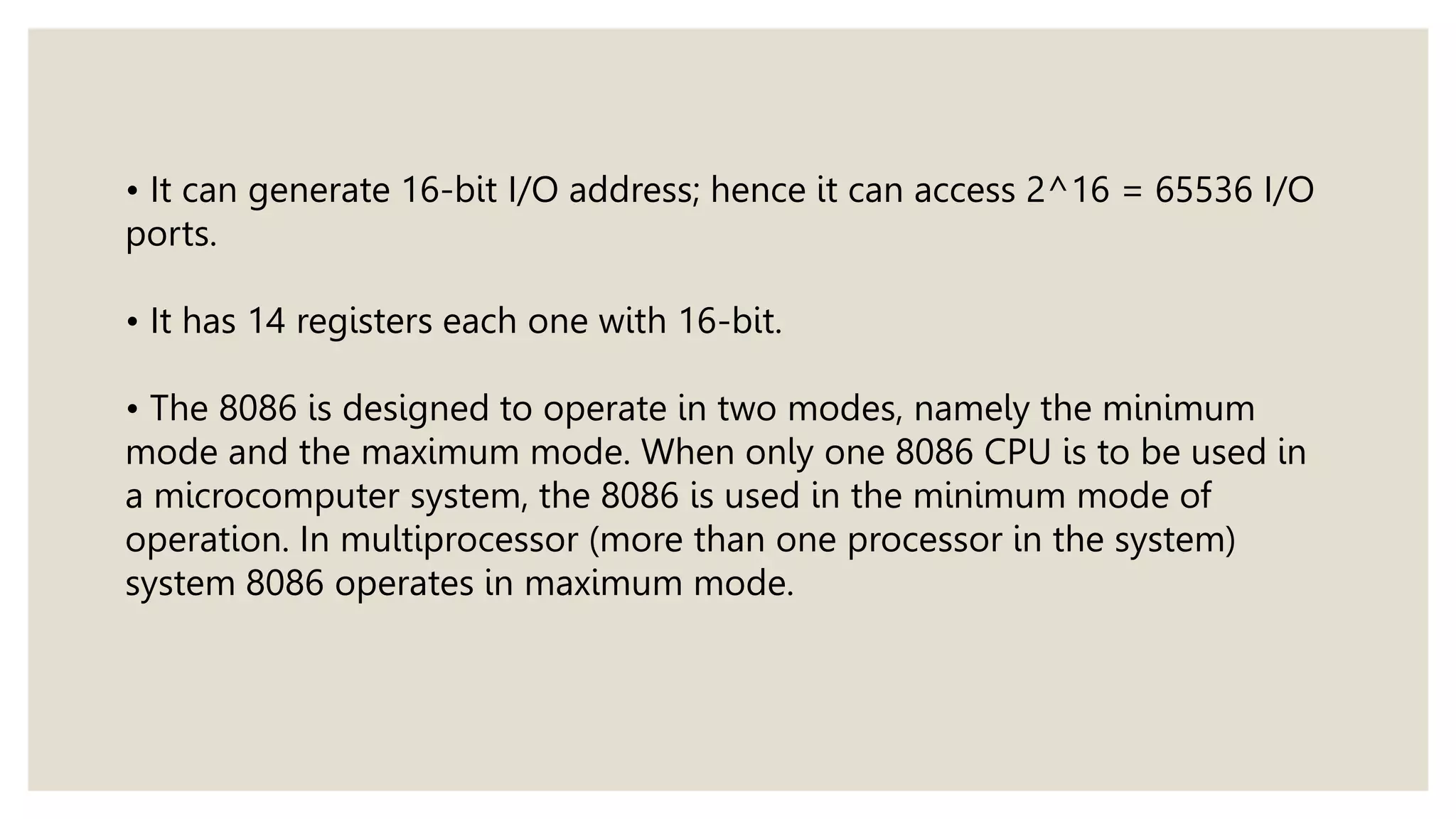 • It can generate 16-bit I/O address; hence it can access 2^16 = 65536 I/O
ports.
• It has 14 registers each one with 16-bit.
• The 8086 is designed to operate in two modes, namely the minimum
mode and the maximum mode. When only one 8086 CPU is to be used in
a microcomputer system, the 8086 is used in the minimum mode of
operation. In multiprocessor (more than one processor in the system)
system 8086 operates in maximum mode.
 