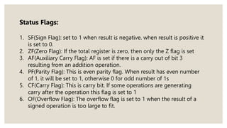 Status Flags:
1. SF(Sign Flag): set to 1 when result is negative. when result is positive it
is set to 0.
2. ZF(Zero Flag): If the total register is zero, then only the Z flag is set
3. AF(Auxiliary Carry Flag): AF is set if there is a carry out of bit 3
resulting from an addition operation.
4. PF(Parity Flag): This is even parity flag. When result has even number
of 1, it will be set to 1, otherwise 0 for odd number of 1s
5. CF(Carry Flag): This is carry bit. If some operations are generating
carry after the operation this flag is set to 1
6. OF(Overflow Flag): The overflow flag is set to 1 when the result of a
signed operation is too large to fit.
 