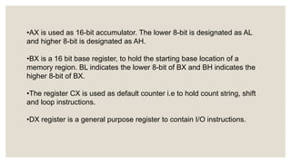 •AX is used as 16-bit accumulator. The lower 8-bit is designated as AL
and higher 8-bit is designated as AH.
•BX is a 16 bit base register, to hold the starting base location of a
memory region. BL indicates the lower 8-bit of BX and BH indicates the
higher 8-bit of BX.
•The register CX is used as default counter i.e to hold count string, shift
and loop instructions.
•DX register is a general purpose register to contain I/O instructions.
 