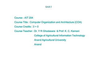 Course : AIT 204
Course Title : Computer Organization and Architecture (COA)
Course Credits : 3 + 0
Course Teacher : Dr. Y R Ghodasara & Prof. K. C. Kamani
College of Agricultural Information Technology
Anand Agricultural University
Anand
Unit I
 