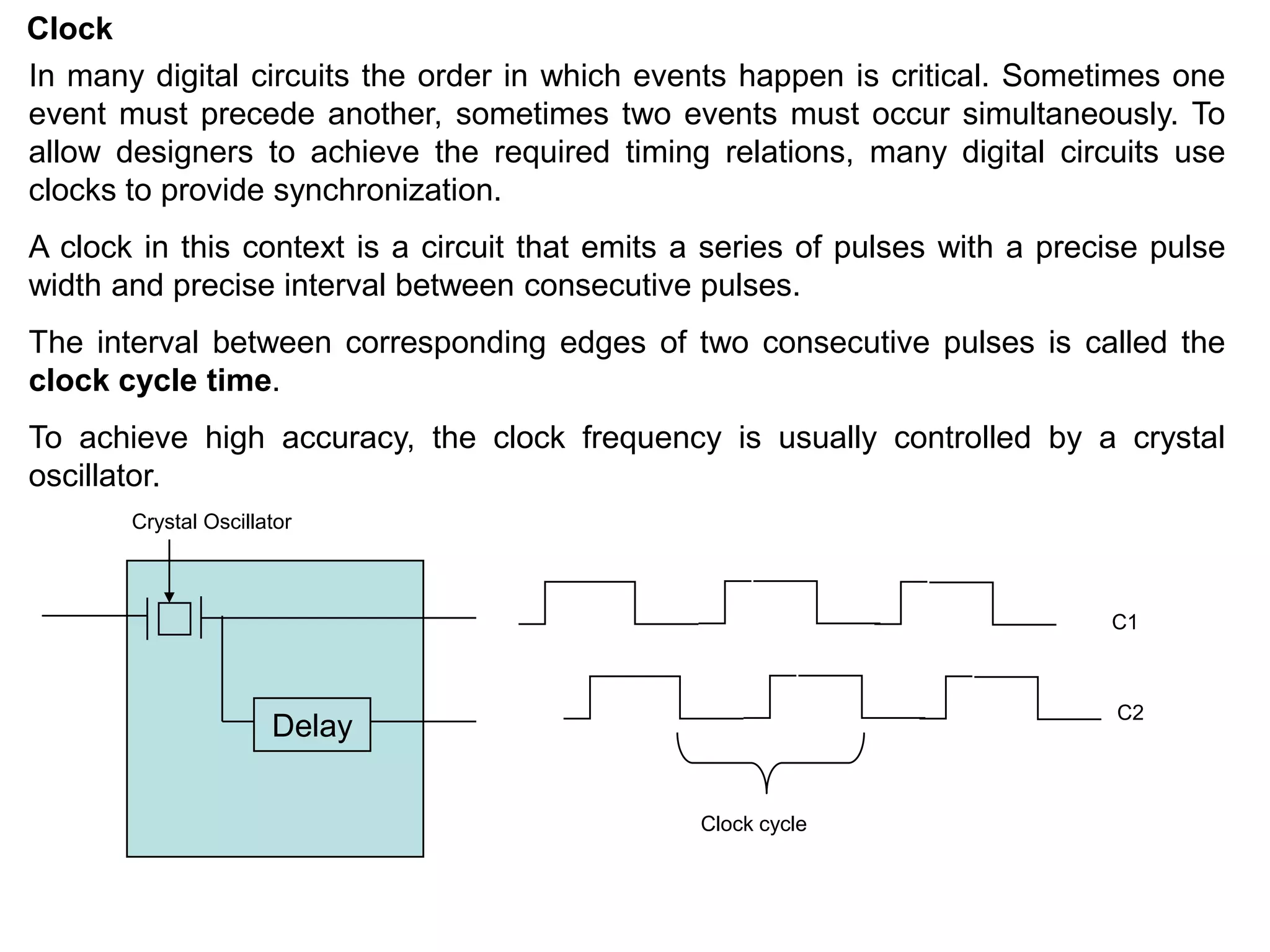 Clock
In many digital circuits the order in which events happen is critical. Sometimes one
event must precede another, sometimes two events must occur simultaneously. To
allow designers to achieve the required timing relations, many digital circuits use
clocks to provide synchronization.
A clock in this context is a circuit that emits a series of pulses with a precise pulse
width and precise interval between consecutive pulses.
The interval between corresponding edges of two consecutive pulses is called the
clock cycle time.
To achieve high accuracy, the clock frequency is usually controlled by a crystal
oscillator.
Delay
C1
C2
Clock cycle
Crystal Oscillator
 