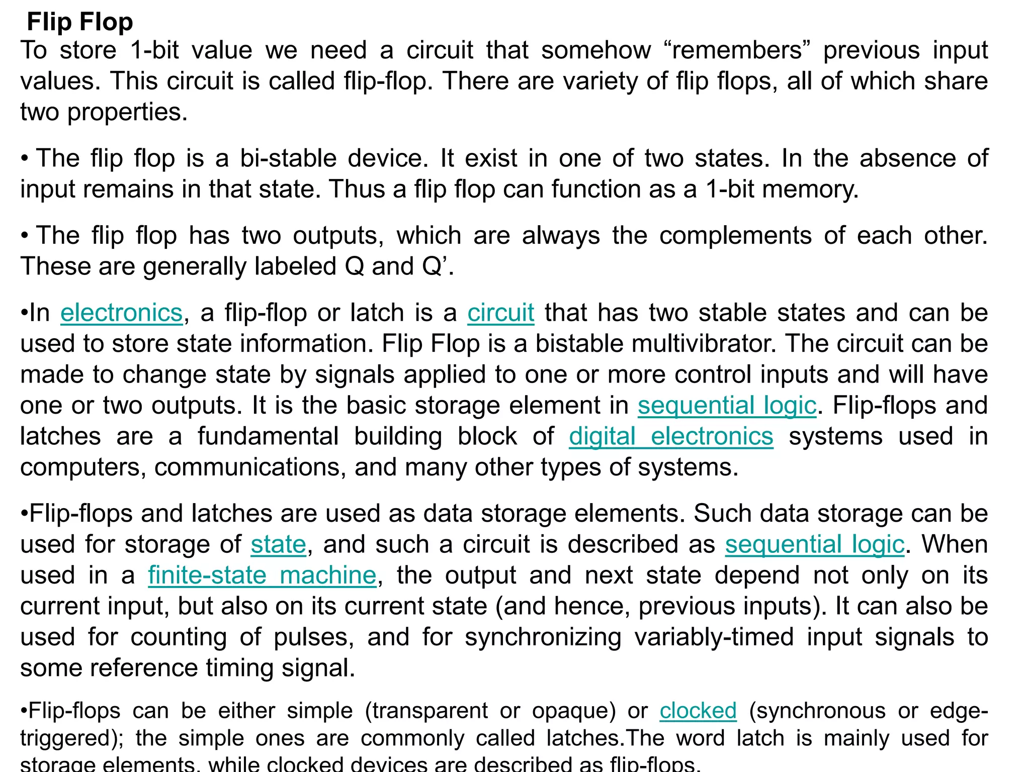 Flip Flop
To store 1-bit value we need a circuit that somehow “remembers” previous input
values. This circuit is called flip-flop. There are variety of flip flops, all of which share
two properties.
• The flip flop is a bi-stable device. It exist in one of two states. In the absence of
input remains in that state. Thus a flip flop can function as a 1-bit memory.
• The flip flop has two outputs, which are always the complements of each other.
These are generally labeled Q and Q’.
•In electronics, a flip-flop or latch is a circuit that has two stable states and can be
used to store state information. Flip Flop is a bistable multivibrator. The circuit can be
made to change state by signals applied to one or more control inputs and will have
one or two outputs. It is the basic storage element in sequential logic. Flip-flops and
latches are a fundamental building block of digital electronics systems used in
computers, communications, and many other types of systems.
•Flip-flops and latches are used as data storage elements. Such data storage can be
used for storage of state, and such a circuit is described as sequential logic. When
used in a finite-state machine, the output and next state depend not only on its
current input, but also on its current state (and hence, previous inputs). It can also be
used for counting of pulses, and for synchronizing variably-timed input signals to
some reference timing signal.
•Flip-flops can be either simple (transparent or opaque) or clocked (synchronous or edge-
triggered); the simple ones are commonly called latches.The word latch is mainly used for
 