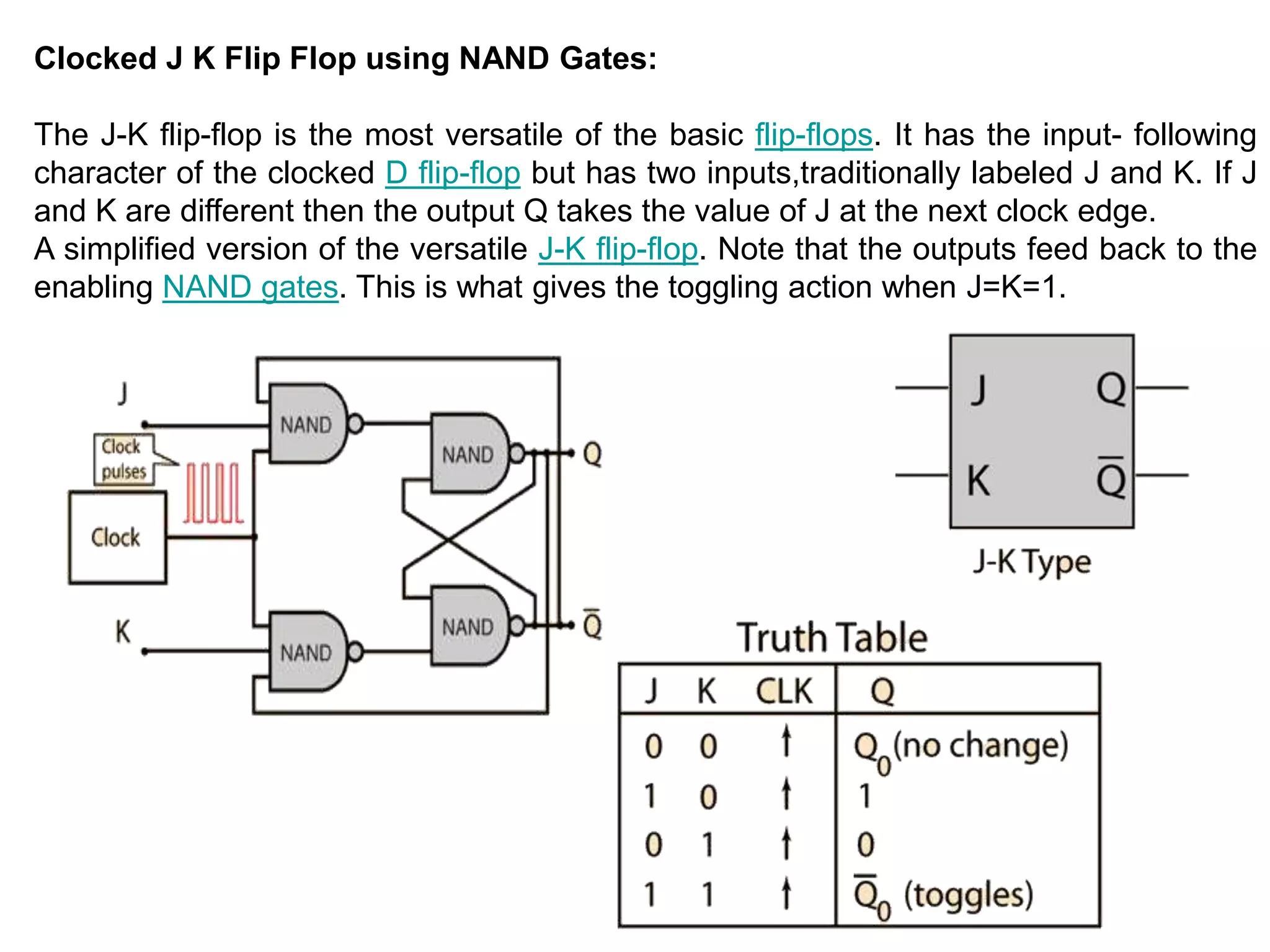 Clocked J K Flip Flop using NAND Gates:
The J-K flip-flop is the most versatile of the basic flip-flops. It has the input- following
character of the clocked D flip-flop but has two inputs,traditionally labeled J and K. If J
and K are different then the output Q takes the value of J at the next clock edge.
A simplified version of the versatile J-K flip-flop. Note that the outputs feed back to the
enabling NAND gates. This is what gives the toggling action when J=K=1.
 