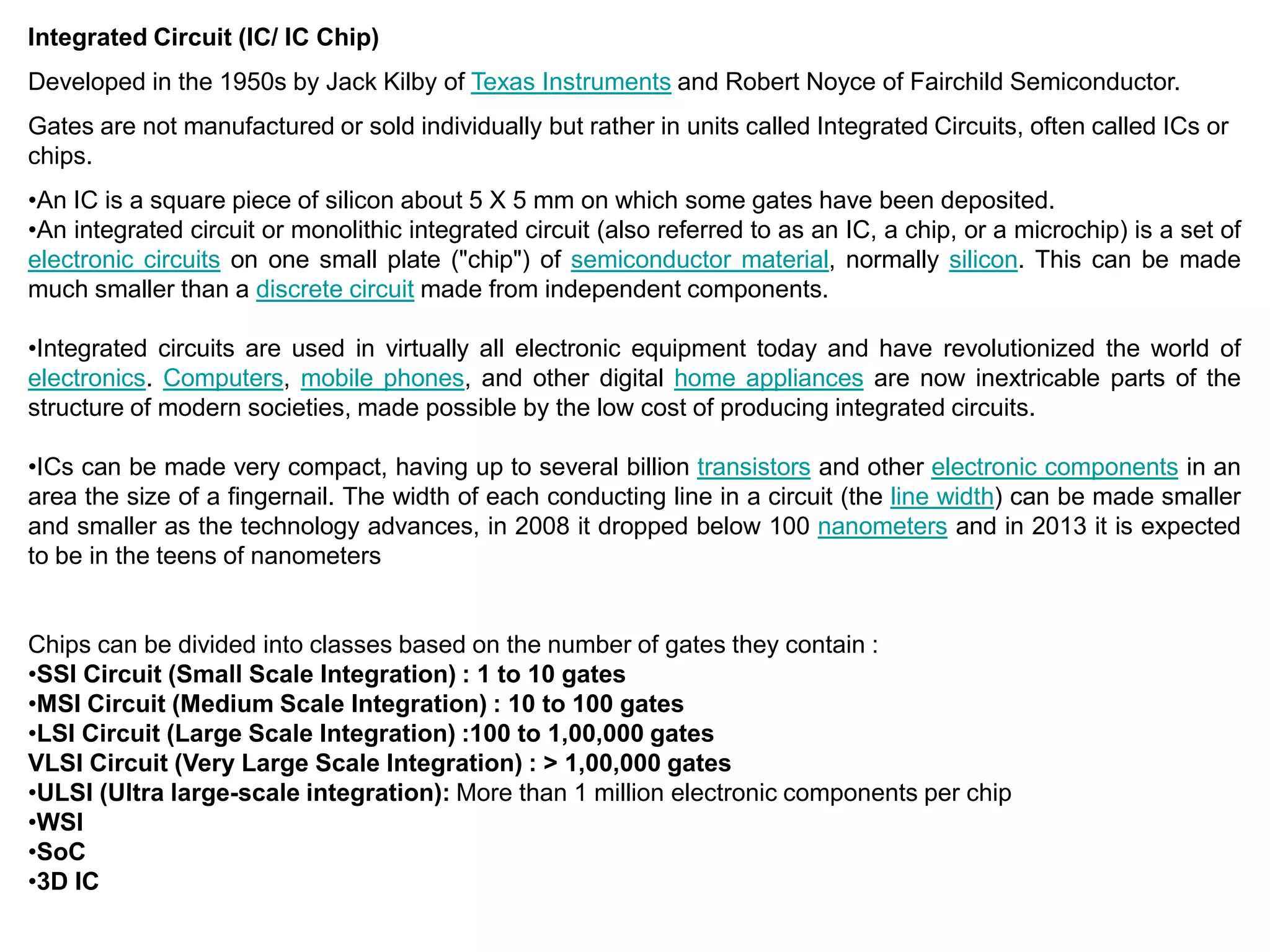 Integrated Circuit (IC/ IC Chip)
Developed in the 1950s by Jack Kilby of Texas Instruments and Robert Noyce of Fairchild Semiconductor.
Gates are not manufactured or sold individually but rather in units called Integrated Circuits, often called ICs or
chips.
•An IC is a square piece of silicon about 5 X 5 mm on which some gates have been deposited.
•An integrated circuit or monolithic integrated circuit (also referred to as an IC, a chip, or a microchip) is a set of
electronic circuits on one small plate ("chip") of semiconductor material, normally silicon. This can be made
much smaller than a discrete circuit made from independent components.
•Integrated circuits are used in virtually all electronic equipment today and have revolutionized the world of
electronics. Computers, mobile phones, and other digital home appliances are now inextricable parts of the
structure of modern societies, made possible by the low cost of producing integrated circuits.
•ICs can be made very compact, having up to several billion transistors and other electronic components in an
area the size of a fingernail. The width of each conducting line in a circuit (the line width) can be made smaller
and smaller as the technology advances, in 2008 it dropped below 100 nanometers and in 2013 it is expected
to be in the teens of nanometers
Chips can be divided into classes based on the number of gates they contain :
•SSI Circuit (Small Scale Integration) : 1 to 10 gates
•MSI Circuit (Medium Scale Integration) : 10 to 100 gates
•LSI Circuit (Large Scale Integration) :100 to 1,00,000 gates
VLSI Circuit (Very Large Scale Integration) : > 1,00,000 gates
•ULSI (Ultra large-scale integration): More than 1 million electronic components per chip
•WSI
•SoC
•3D IC
 