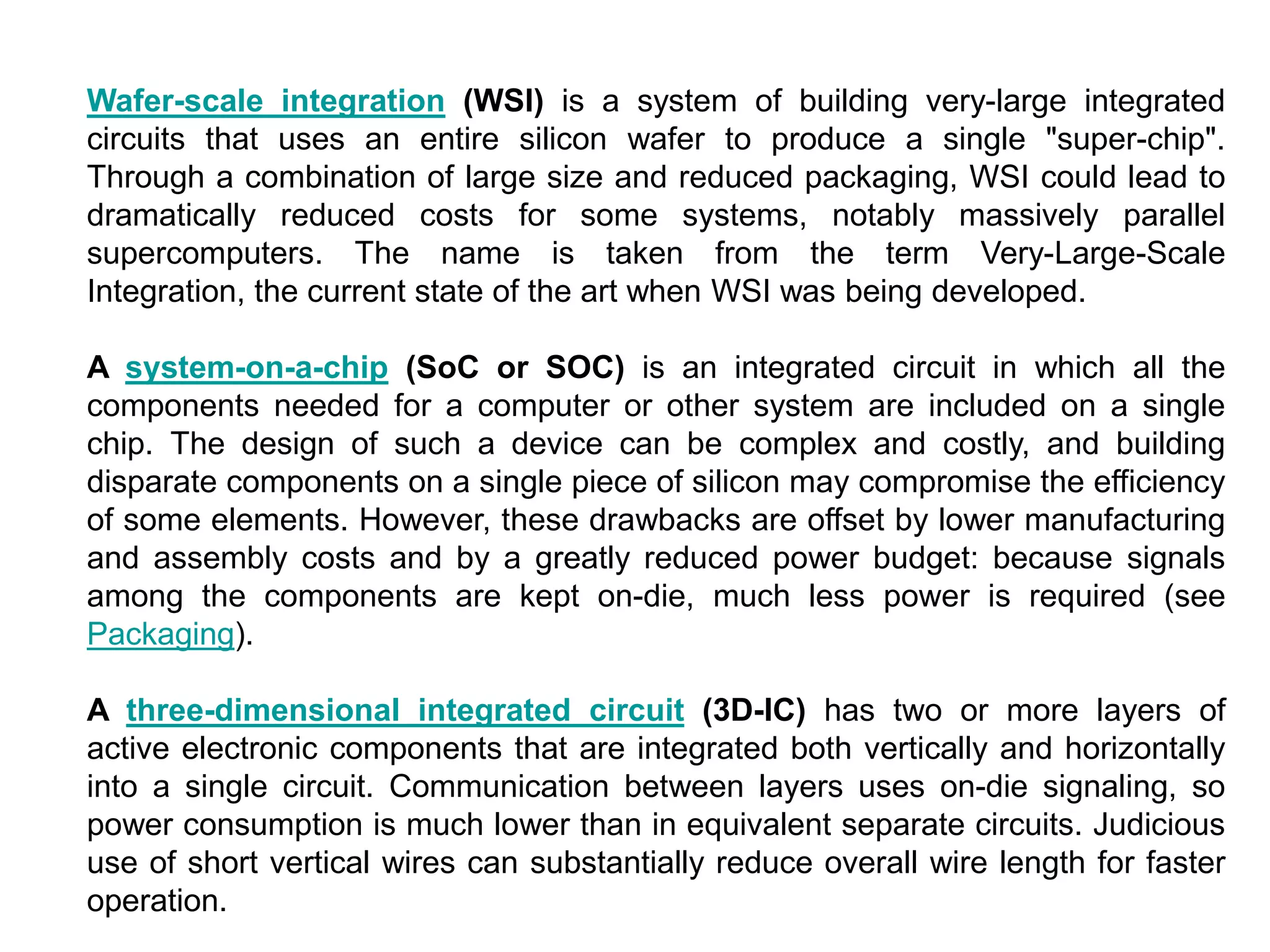 Wafer-scale integration (WSI) is a system of building very-large integrated
circuits that uses an entire silicon wafer to produce a single "super-chip".
Through a combination of large size and reduced packaging, WSI could lead to
dramatically reduced costs for some systems, notably massively parallel
supercomputers. The name is taken from the term Very-Large-Scale
Integration, the current state of the art when WSI was being developed.
A system-on-a-chip (SoC or SOC) is an integrated circuit in which all the
components needed for a computer or other system are included on a single
chip. The design of such a device can be complex and costly, and building
disparate components on a single piece of silicon may compromise the efficiency
of some elements. However, these drawbacks are offset by lower manufacturing
and assembly costs and by a greatly reduced power budget: because signals
among the components are kept on-die, much less power is required (see
Packaging).
A three-dimensional integrated circuit (3D-IC) has two or more layers of
active electronic components that are integrated both vertically and horizontally
into a single circuit. Communication between layers uses on-die signaling, so
power consumption is much lower than in equivalent separate circuits. Judicious
use of short vertical wires can substantially reduce overall wire length for faster
operation.
 