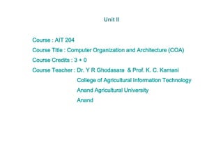 Course : AIT 204
Course Title : Computer Organization and Architecture (COA)
Course Credits : 3 + 0
Course Teacher : Dr. Y R Ghodasara & Prof. K. C. Kamani
College of Agricultural Information Technology
Anand Agricultural University
Anand
Unit II
 