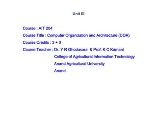 Course : AIT 204
Course Title : Computer Organization and Architecture (COA)
Course Credits : 3 + 0
Course Teacher : Dr. Y R Ghodasara & Prof. K C Kamani
College of Agricultural Information Technology
Anand Agricultural University
Anand
Unit III
 