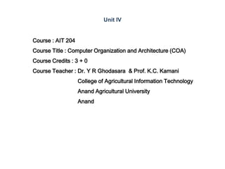 Course : AIT 204
Course Title : Computer Organization and Architecture (COA)
Course Credits : 3 + 0
Course Teacher : Dr. Y R Ghodasara & Prof. K.C. Kamani
College of Agricultural Information Technology
Anand Agricultural University
Anand
Unit IV
 