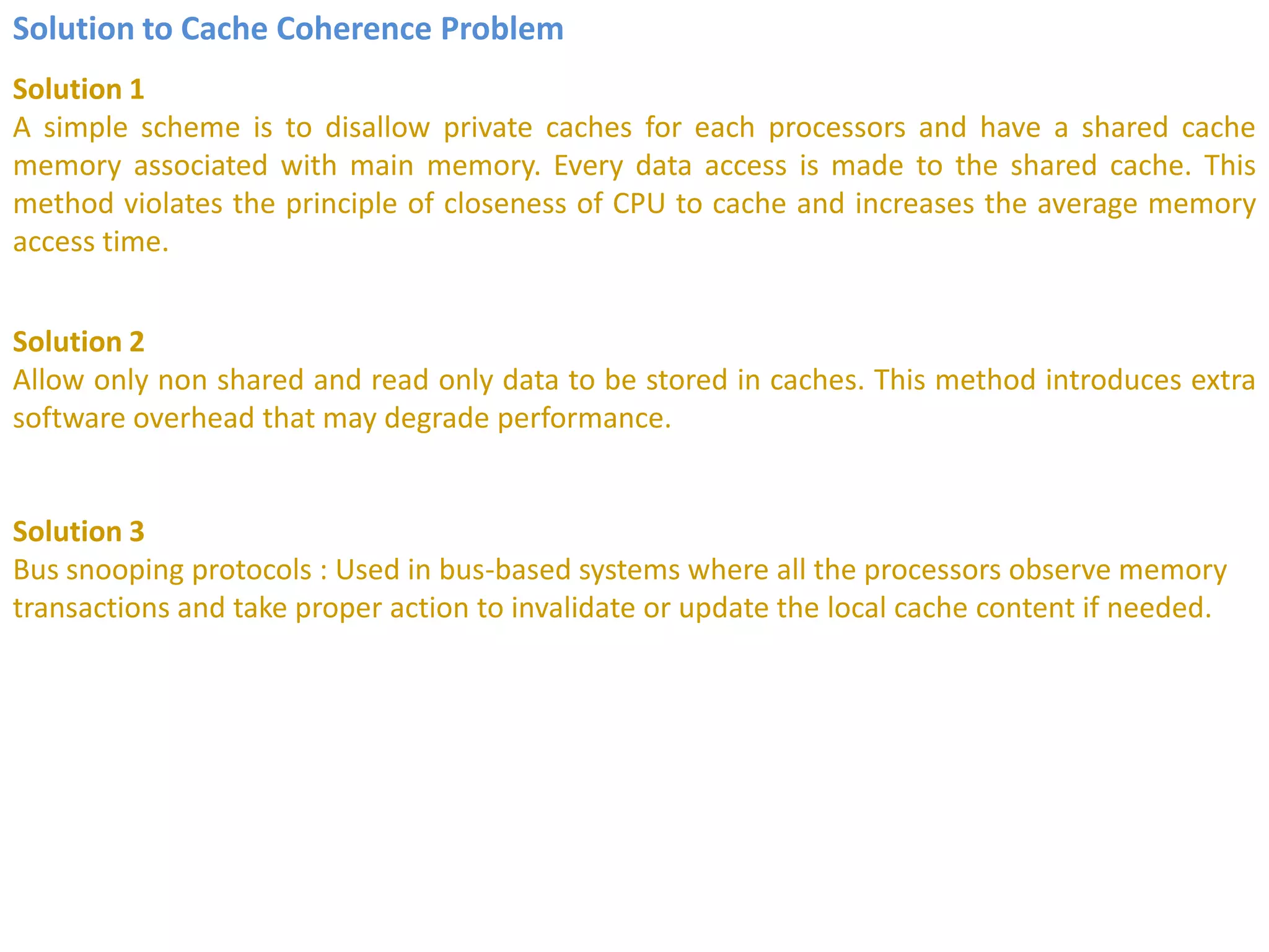 Solution to Cache Coherence Problem
Solution 1
A simple scheme is to disallow private caches for each processors and have a shared cache
memory associated with main memory. Every data access is made to the shared cache. This
method violates the principle of closeness of CPU to cache and increases the average memory
access time.
Solution 2
Allow only non shared and read only data to be stored in caches. This method introduces extra
software overhead that may degrade performance.
Solution 3
Bus snooping protocols : Used in bus-based systems where all the processors observe memory
transactions and take proper action to invalidate or update the local cache content if needed.
 