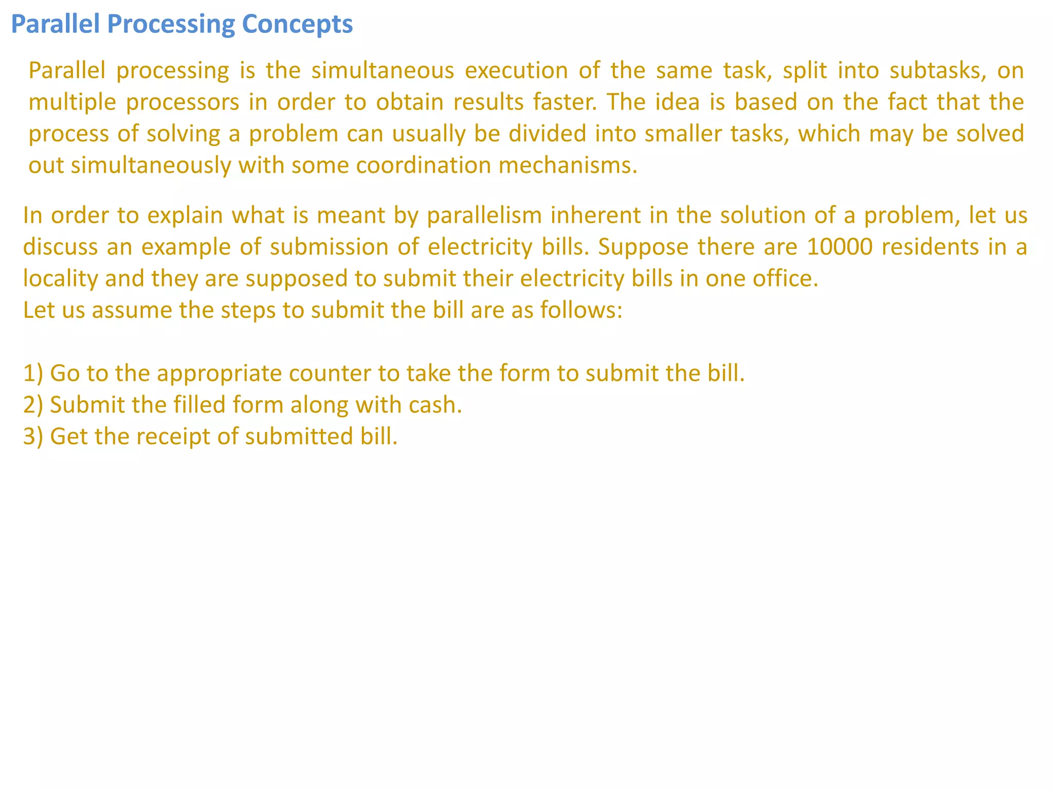 Parallel Processing Concepts
Parallel processing is the simultaneous execution of the same task, split into subtasks, on
multiple processors in order to obtain results faster. The idea is based on the fact that the
process of solving a problem can usually be divided into smaller tasks, which may be solved
out simultaneously with some coordination mechanisms.
In order to explain what is meant by parallelism inherent in the solution of a problem, let us
discuss an example of submission of electricity bills. Suppose there are 10000 residents in a
locality and they are supposed to submit their electricity bills in one office.
Let us assume the steps to submit the bill are as follows:
1) Go to the appropriate counter to take the form to submit the bill.
2) Submit the filled form along with cash.
3) Get the receipt of submitted bill.
 