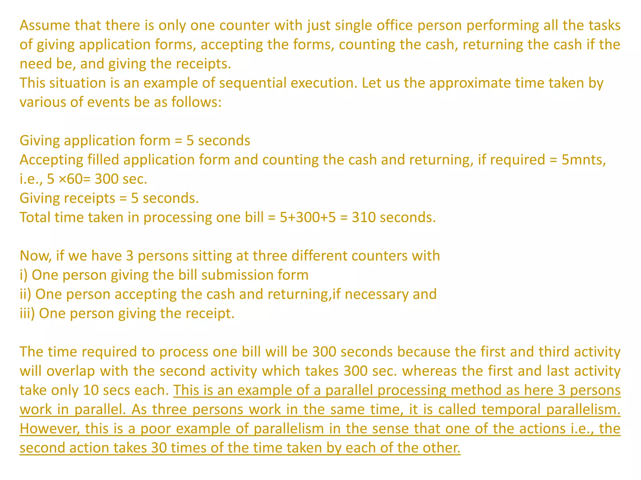 Assume that there is only one counter with just single office person performing all the tasks
of giving application forms, accepting the forms, counting the cash, returning the cash if the
need be, and giving the receipts.
This situation is an example of sequential execution. Let us the approximate time taken by
various of events be as follows:
Giving application form = 5 seconds
Accepting filled application form and counting the cash and returning, if required = 5mnts,
i.e., 5 ×60= 300 sec.
Giving receipts = 5 seconds.
Total time taken in processing one bill = 5+300+5 = 310 seconds.
Now, if we have 3 persons sitting at three different counters with
i) One person giving the bill submission form
ii) One person accepting the cash and returning,if necessary and
iii) One person giving the receipt.
The time required to process one bill will be 300 seconds because the first and third activity
will overlap with the second activity which takes 300 sec. whereas the first and last activity
take only 10 secs each. This is an example of a parallel processing method as here 3 persons
work in parallel. As three persons work in the same time, it is called temporal parallelism.
However, this is a poor example of parallelism in the sense that one of the actions i.e., the
second action takes 30 times of the time taken by each of the other.
 