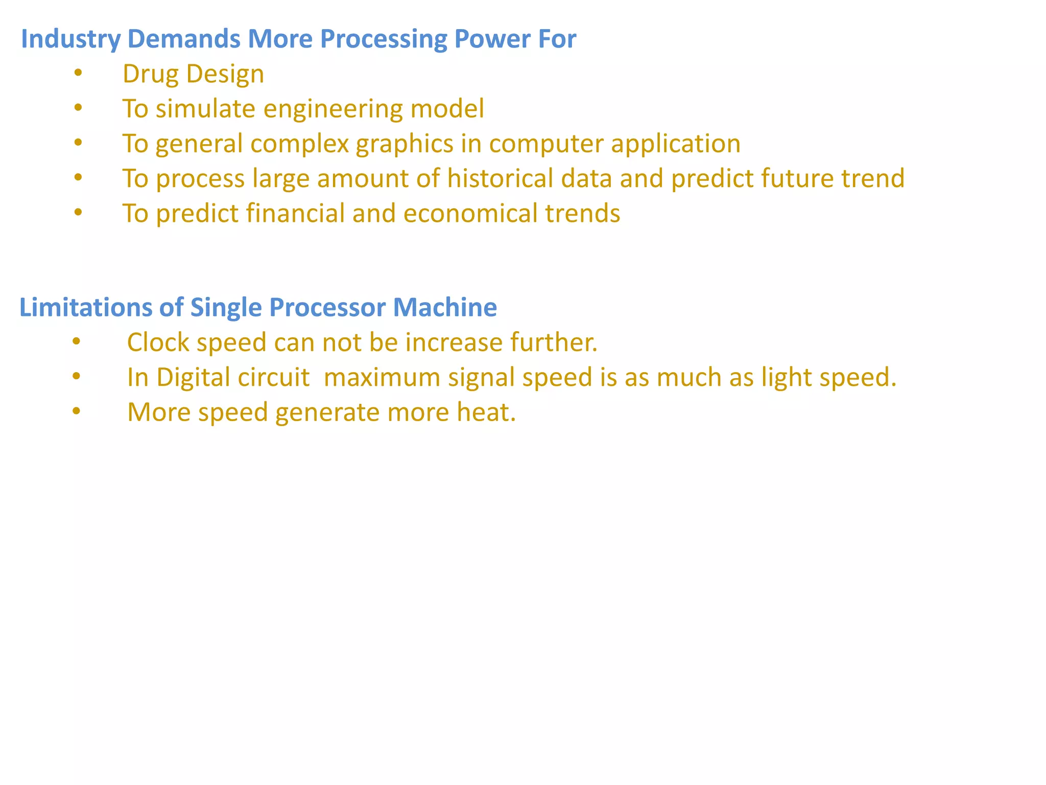 Industry Demands More Processing Power For
• Drug Design
• To simulate engineering model
• To general complex graphics in computer application
• To process large amount of historical data and predict future trend
• To predict financial and economical trends
Limitations of Single Processor Machine
• Clock speed can not be increase further.
• In Digital circuit maximum signal speed is as much as light speed.
• More speed generate more heat.
 